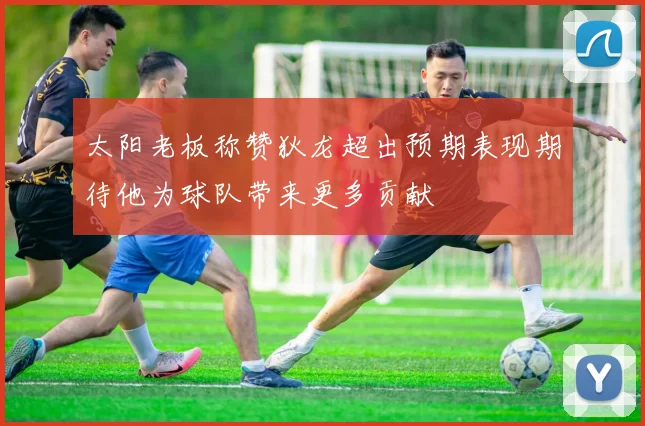 太阳老板称赞狄龙超出预期表现期待他为球队带来更多贡献