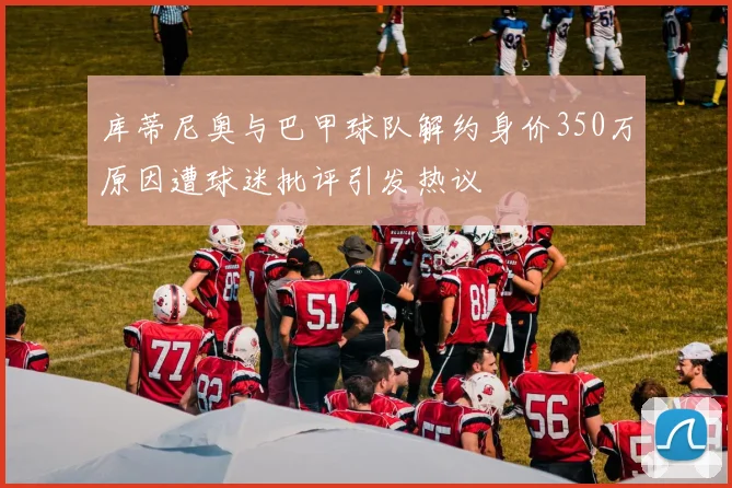 库蒂尼奥与巴甲球队解约身价350万原因遭球迷批评引发热议