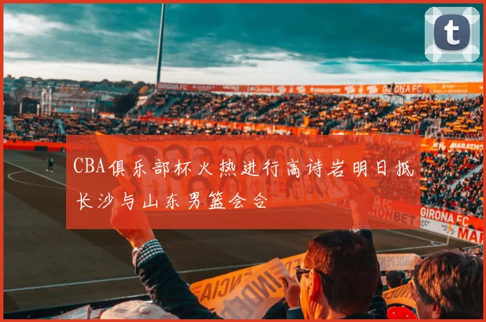 CBA俱乐部杯火热进行高诗岩明日抵长沙与山东男篮会合