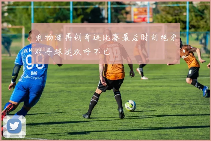 利物浦再创奇迹比赛最后时刻绝杀对手球迷欢呼不已