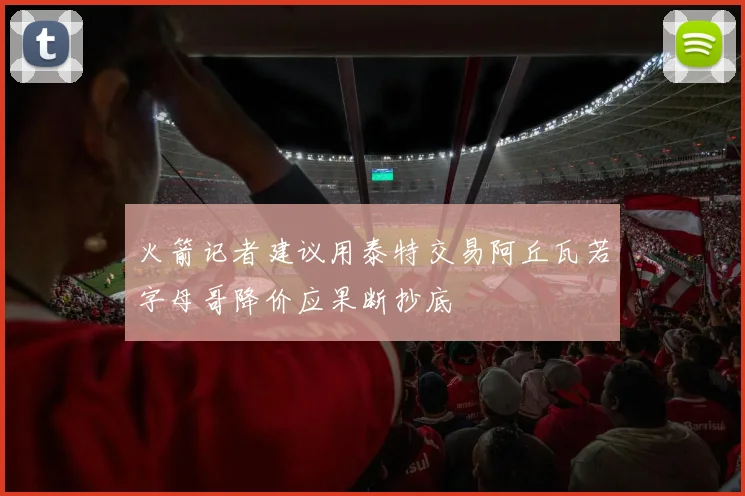 火箭记者建议用泰特交易阿丘瓦若字母哥降价应果断抄底