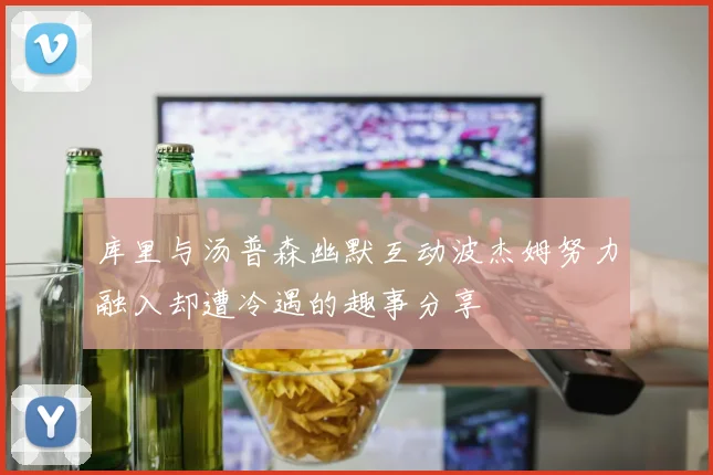 库里与汤普森幽默互动波杰姆努力融入却遭冷遇的趣事分享