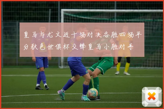 皇马与尤文近十场对决各胜四场平分秋色世俱杯交锋皇马小胜对手