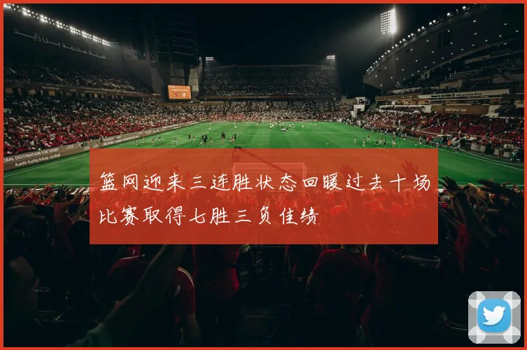 篮网迎来三连胜状态回暖过去十场比赛取得七胜三负佳绩