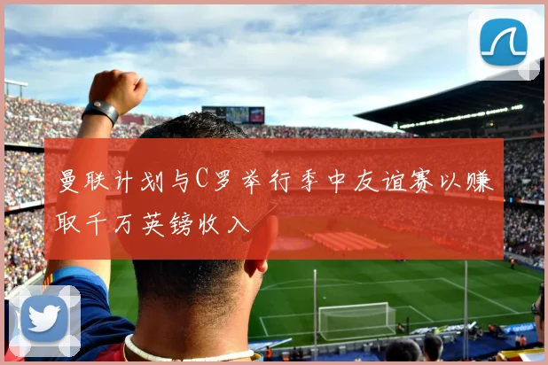 曼联计划与C罗举行季中友谊赛以赚取千万英镑收入