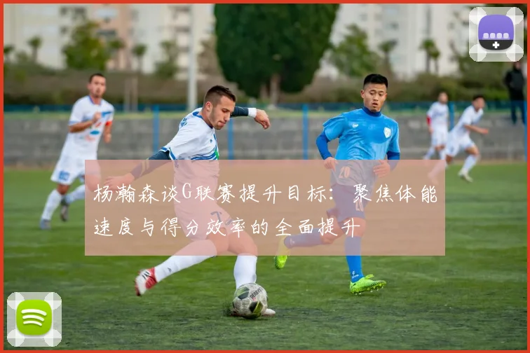 杨瀚森谈G联赛提升目标：聚焦体能速度与得分效率的全面提升