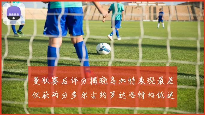 曼联赛后评分揭晓乌加特表现最差仅获两分多尔古约罗达洛特均低迷仅得四分