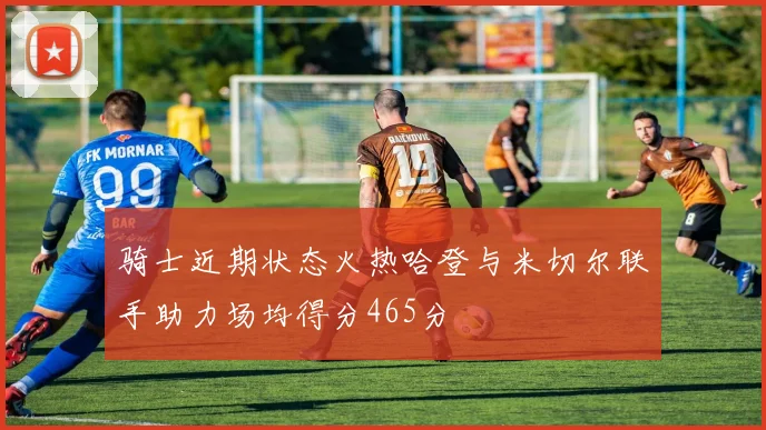骑士近期状态火热哈登与米切尔联手助力场均得分465分