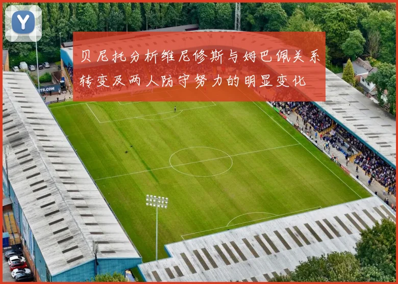 贝尼托分析维尼修斯与姆巴佩关系转变及两人防守努力的明显变化