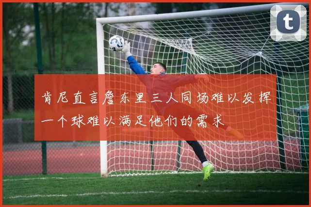 肯尼直言詹东里三人同场难以发挥一个球难以满足他们的需求