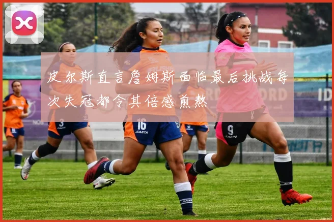 皮尔斯直言詹姆斯面临最后挑战每次失冠都令其倍感煎熬
