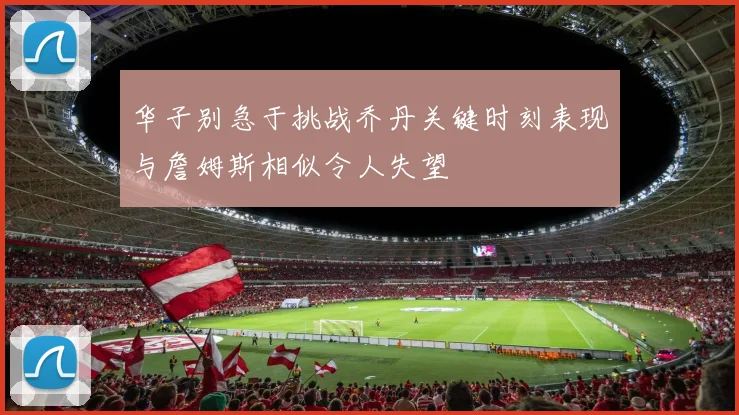 华子别急于挑战乔丹关键时刻表现与詹姆斯相似令人失望