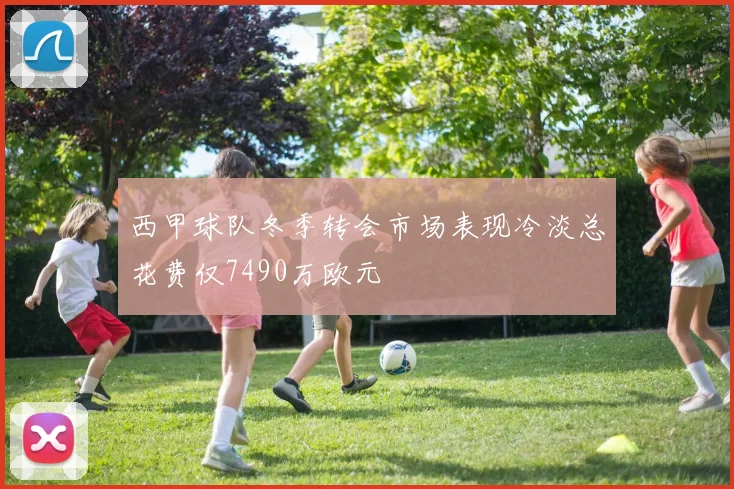 西甲球队冬季转会市场表现冷淡总花费仅7490万欧元