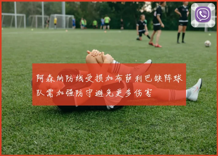 阿森纳防线受损加布萨利巴缺阵球队需加强防守避免更多伤害