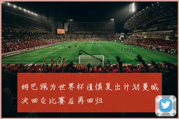 姆巴佩为世界杯谨慎复出计划曼城次回合比赛后再回归