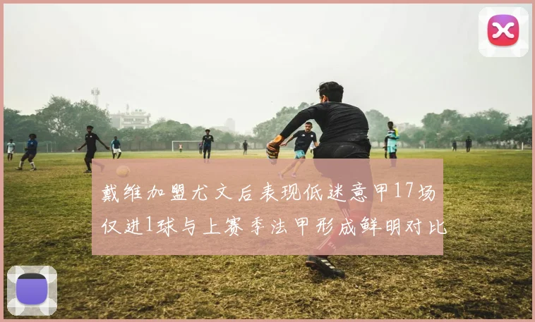 戴维加盟尤文后表现低迷意甲17场仅进1球与上赛季法甲形成鲜明对比