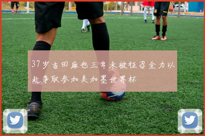 37岁吉田麻也三年未被征召全力以赴争取参加美加墨世界杯