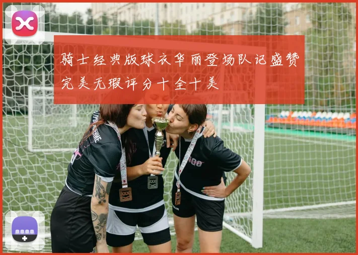 骑士经典版球衣华丽登场队记盛赞完美无瑕评分十全十美