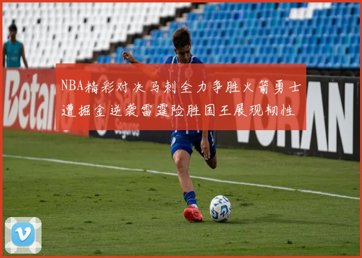 NBA精彩对决马刺全力争胜火箭勇士遭掘金逆袭雷霆险胜国王展现韧性