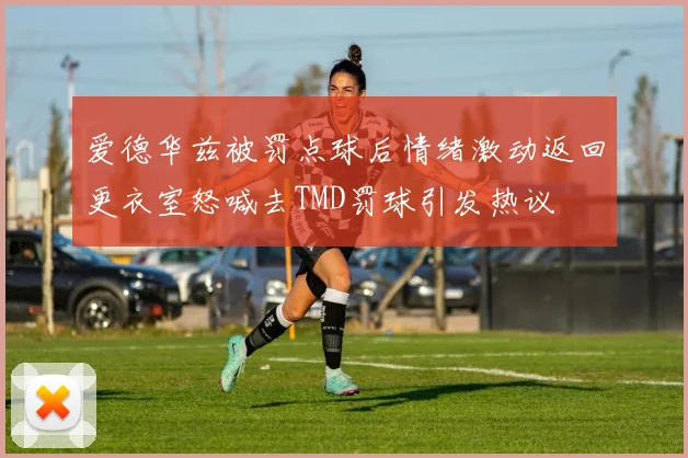 爱德华兹被罚点球后情绪激动返回更衣室怒喊去TMD罚球引发热议
