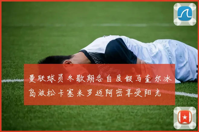 曼联球员冬歇期各自度假马奎尔冰岛放松卡塞米罗迈阿密享受阳光