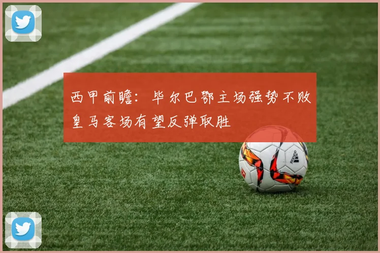 西甲前瞻：毕尔巴鄂主场强势不败皇马客场有望反弹取胜