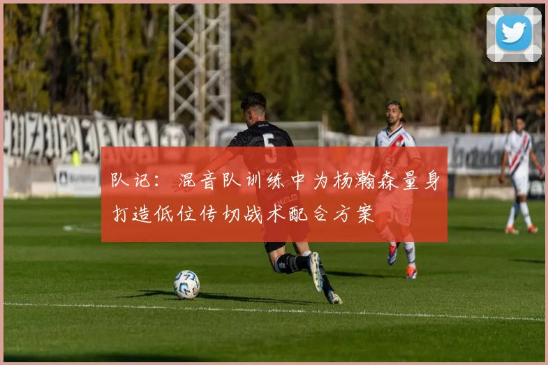 队记:混音队训练中为杨瀚森量身打造低位传切战术配合方案