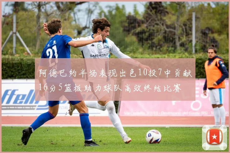 阿德巴约半场表现出色10投7中贡献16分5篮板助力球队高效终结比赛