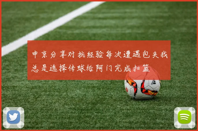 申京分享对抗经验每次遭遇包夹我总是选择传球给阿门完成扣篮
