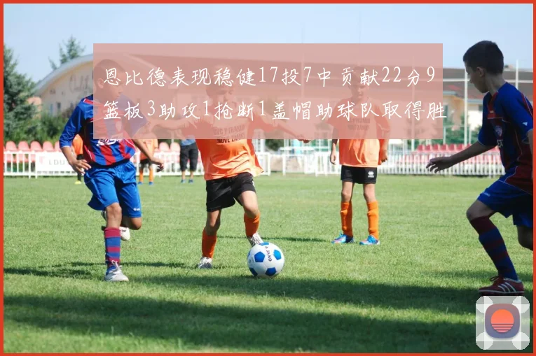 恩比德表现稳健17投7中贡献22分9篮板3助攻1抢断1盖帽助球队取得胜利
