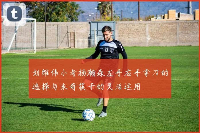 刘维伟小考杨瀚森左手右手拿刀的选择与米奇筷子的灵活运用