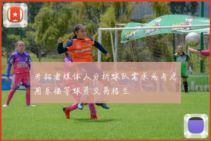 开拓者媒体人分析球队需求或考虑用乐福等球员交易格兰