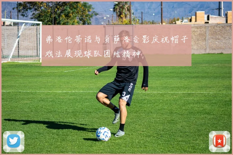 弗洛伦蒂诺与贡萨洛合影庆祝帽子戏法展现球队团结精神