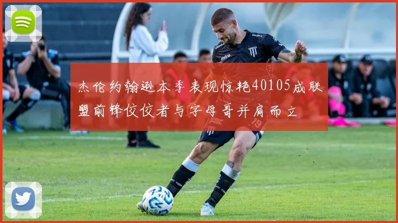 杰伦约翰逊本季表现惊艳40105成联盟前锋佼佼者与字母哥并肩而立